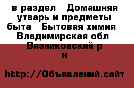  в раздел : Домашняя утварь и предметы быта » Бытовая химия . Владимирская обл.,Вязниковский р-н